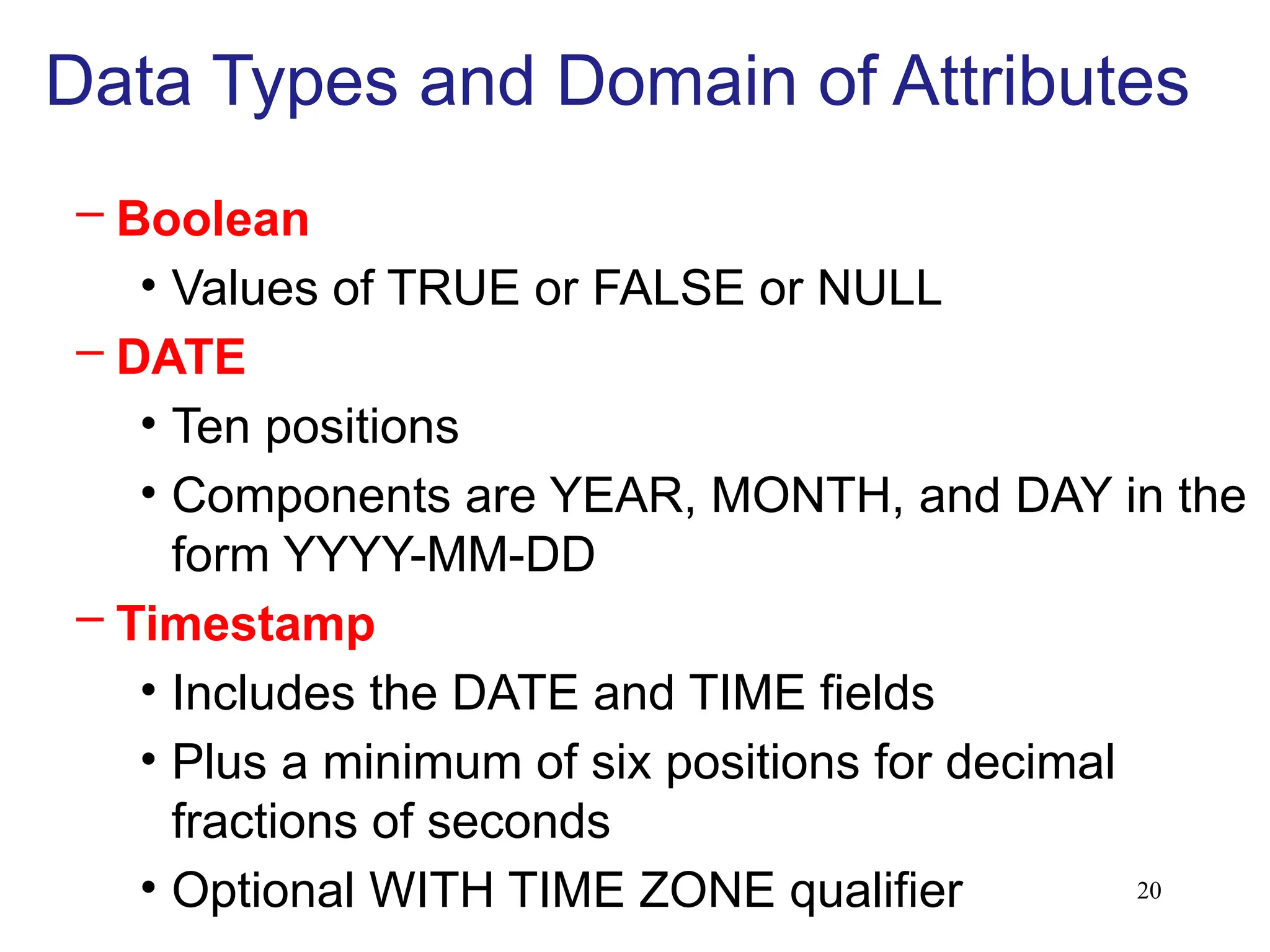 20
Data Types and Domain of Attributes
– Boolean
• Values of TRUE or FALSE or NULL
– DATE
• Ten positions
• Components are YEAR, MONTH, and DAY in the
form YYYY-MM-DD
– Timestamp
• Includes the DATE and TIME fields
• Plus a minimum of six positions for decimal
fractions of seconds
• Optional WITH TIME ZONE qualifier
 
