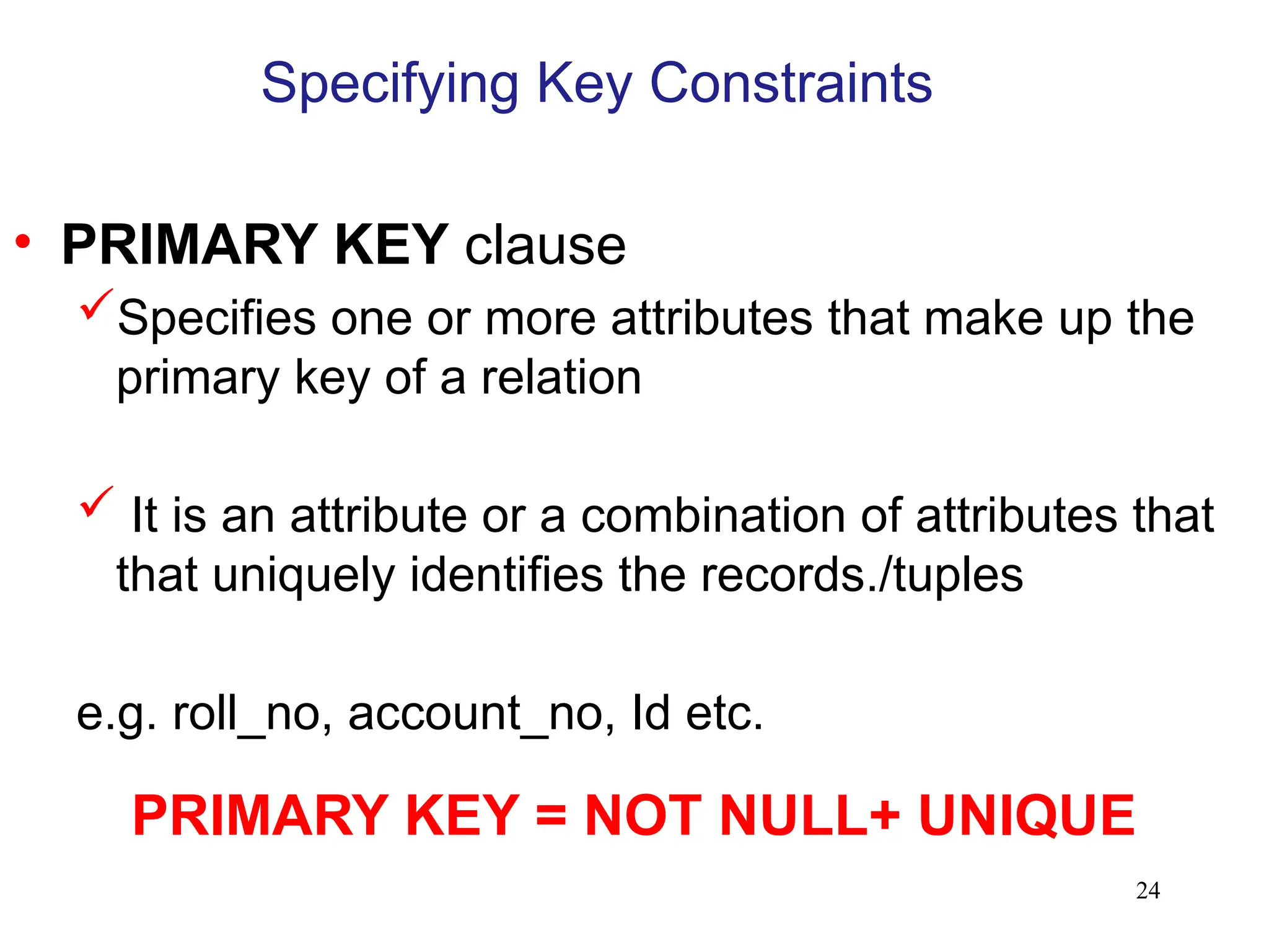 24
Specifying Key Constraints
• PRIMARY KEY clause
Specifies one or more attributes that make up the
primary key of a relation
 It is an attribute or a combination of attributes that
that uniquely identifies the records./tuples
e.g. roll_no, account_no, Id etc.
PRIMARY KEY = NOT NULL+ UNIQUE
 