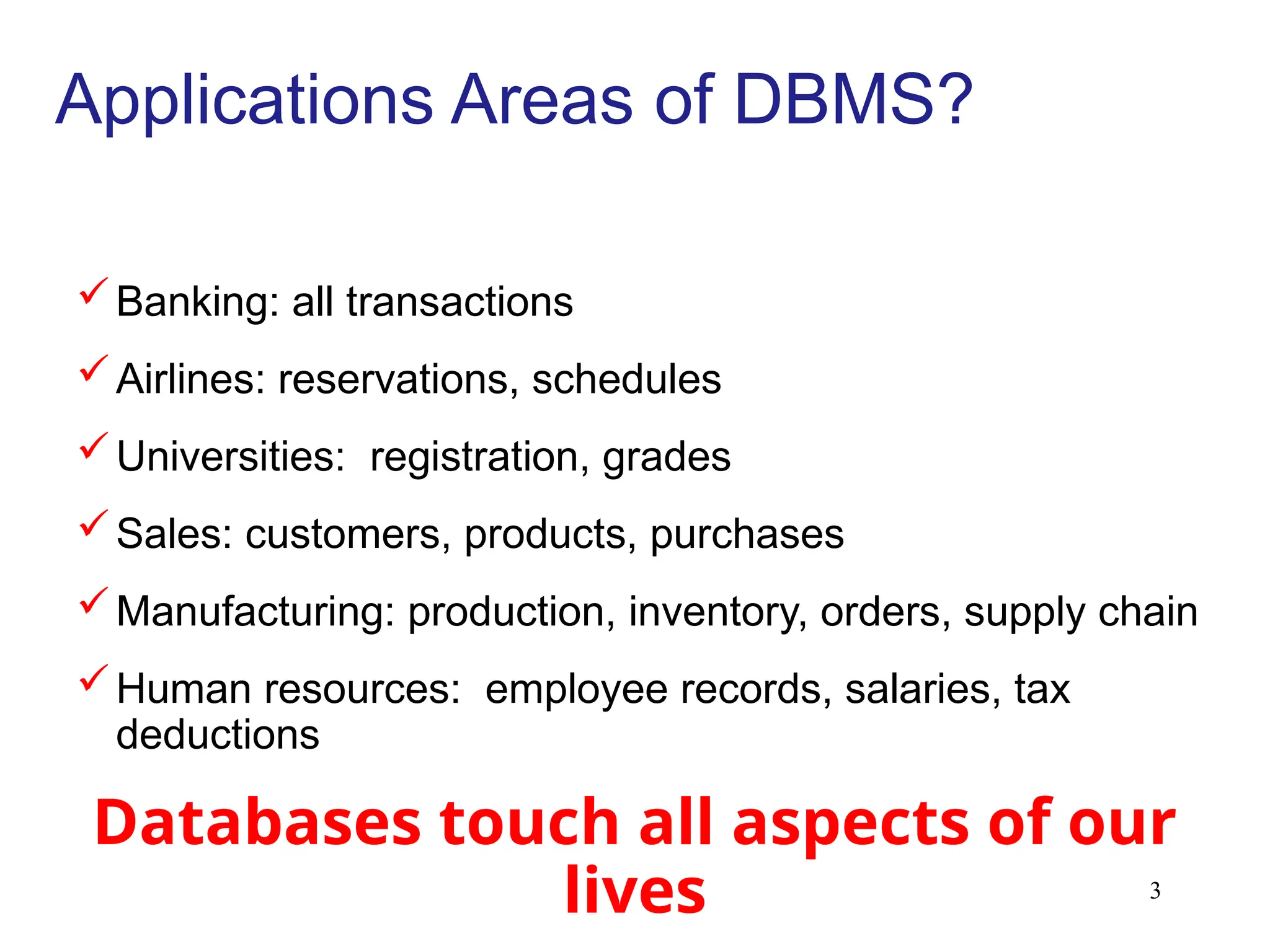 3
Applications Areas of DBMS?
Banking: all transactions
Airlines: reservations, schedules
Universities: registration, grades
Sales: customers, products, purchases
Manufacturing: production, inventory, orders, supply chain
Human resources: employee records, salaries, tax
deductions
Databases touch all aspects of our
lives
 