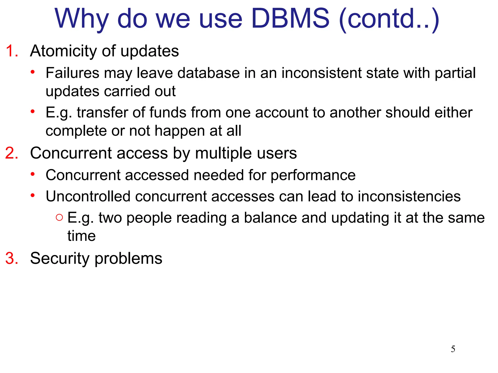 5
1. Atomicity of updates
• Failures may leave database in an inconsistent state with partial
updates carried out
• E.g. transfer of funds from one account to another should either
complete or not happen at all
2. Concurrent access by multiple users
• Concurrent accessed needed for performance
• Uncontrolled concurrent accesses can lead to inconsistencies
o E.g. two people reading a balance and updating it at the same
time
3. Security problems
Why do we use DBMS (contd..)
 