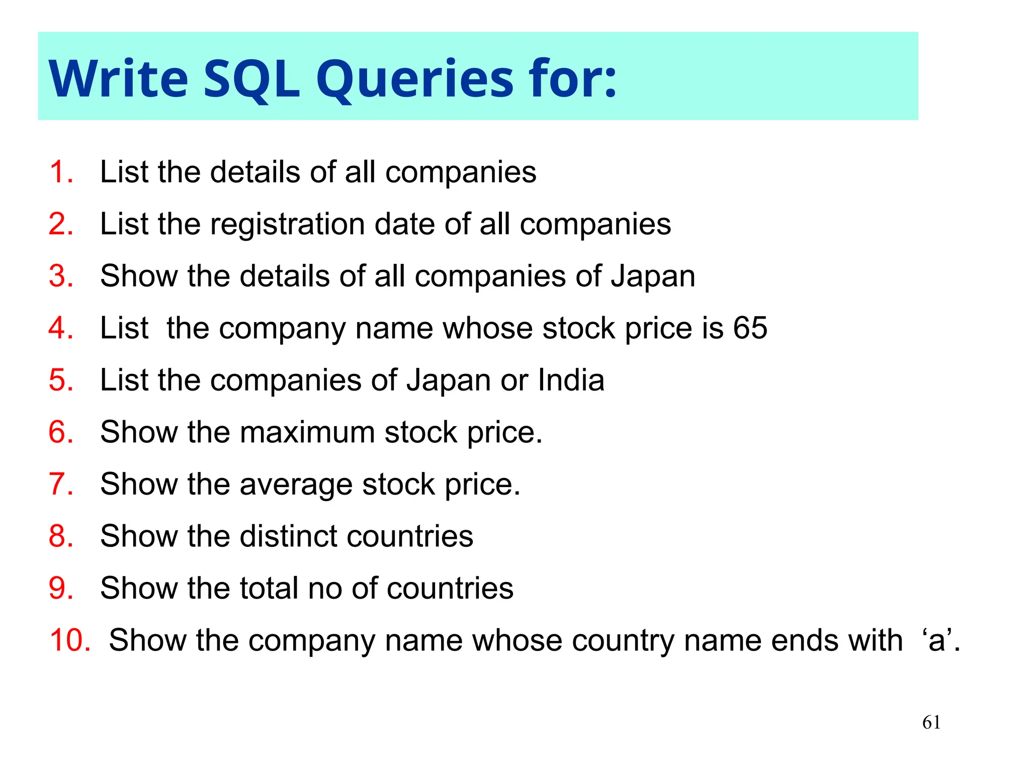 61
1. List the details of all companies
2. List the registration date of all companies
3. Show the details of all companies of Japan
4. List the company name whose stock price is 65
5. List the companies of Japan or India
6. Show the maximum stock price.
7. Show the average stock price.
8. Show the distinct countries
9. Show the total no of countries
10. Show the company name whose country name ends with ‘a’.
Write SQL Queries for:
 