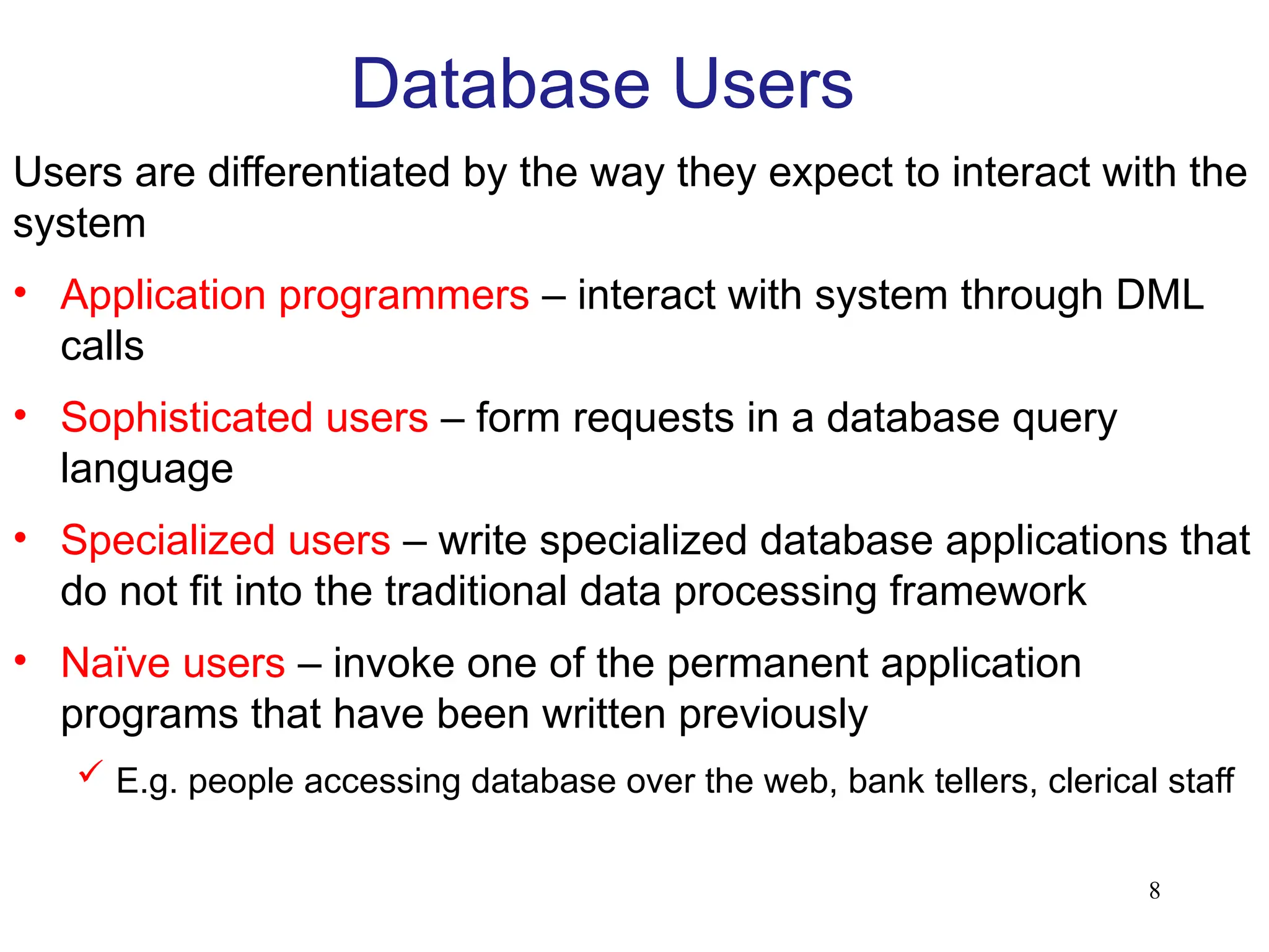 8
Database Users
Users are differentiated by the way they expect to interact with the
system
• Application programmers – interact with system through DML
calls
• Sophisticated users – form requests in a database query
language
• Specialized users – write specialized database applications that
do not fit into the traditional data processing framework
• Naïve users – invoke one of the permanent application
programs that have been written previously
 E.g. people accessing database over the web, bank tellers, clerical staff
 