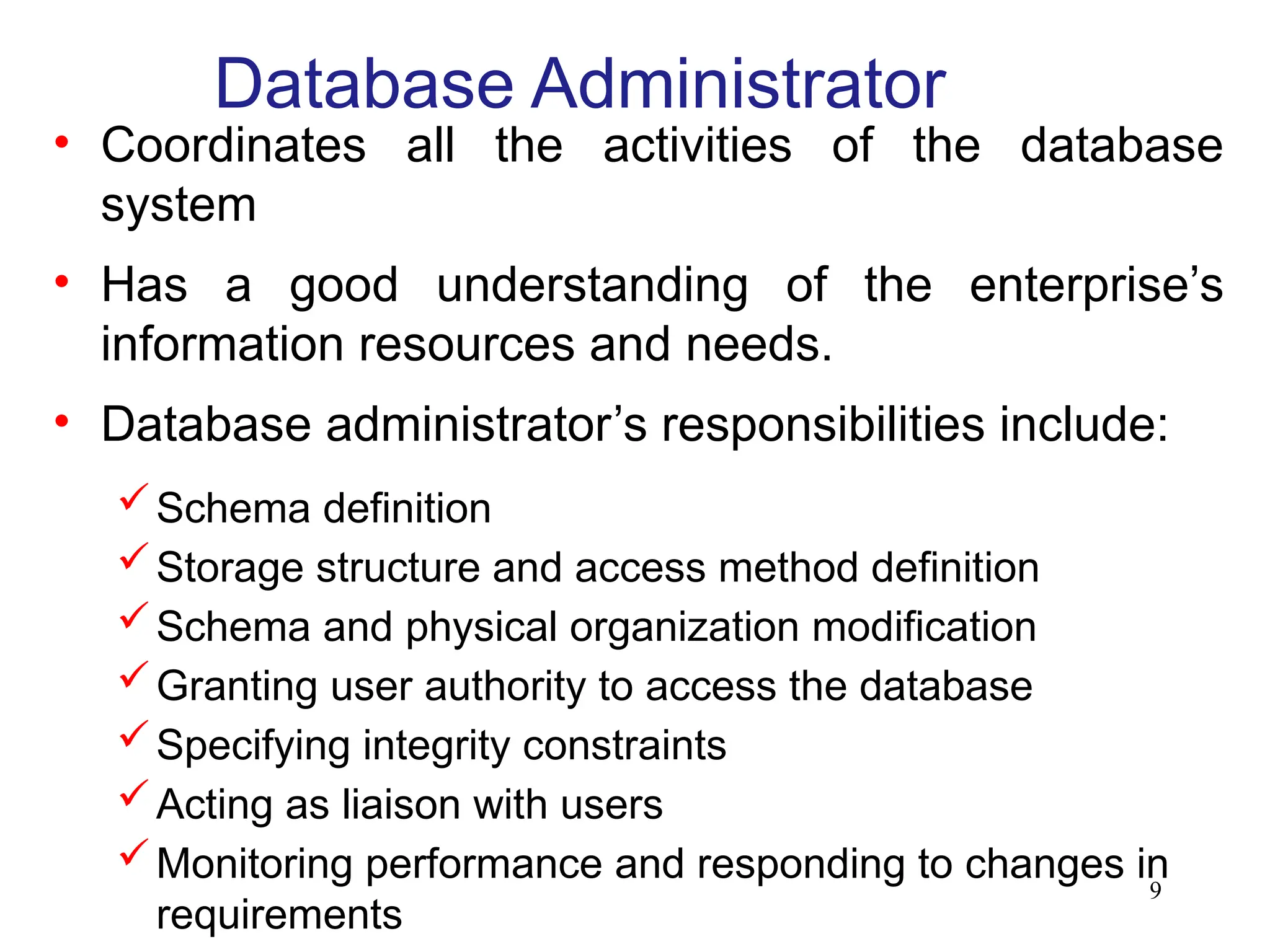9
Database Administrator
• Coordinates all the activities of the database
system
• Has a good understanding of the enterprise’s
information resources and needs.
• Database administrator’s responsibilities include:
Schema definition
Storage structure and access method definition
Schema and physical organization modification
Granting user authority to access the database
Specifying integrity constraints
Acting as liaison with users
Monitoring performance and responding to changes in
requirements
 