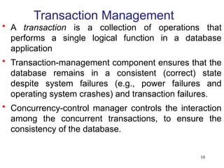 10
Transaction Management
• A transaction is a collection of operations that
performs a single logical function in a database
application
• Transaction-management component ensures that the
database remains in a consistent (correct) state
despite system failures (e.g., power failures and
operating system crashes) and transaction failures.
• Concurrency-control manager controls the interaction
among the concurrent transactions, to ensure the
consistency of the database.
 