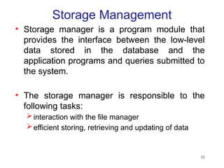 11
Storage Management
• Storage manager is a program module that
provides the interface between the low-level
data stored in the database and the
application programs and queries submitted to
the system.
• The storage manager is responsible to the
following tasks:
interaction with the file manager
efficient storing, retrieving and updating of data
 