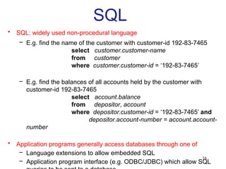 16
SQL
• SQL: widely used non-procedural language
– E.g. find the name of the customer with customer-id 192-83-7465
select customer.customer-name
from customer
where customer.customer-id = ‘192-83-7465’
– E.g. find the balances of all accounts held by the customer with
customer-id 192-83-7465
select account.balance
from depositor, account
where depositor.customer-id = ‘192-83-7465’ and
depositor.account-number = account.account-
number
• Application programs generally access databases through one of
– Language extensions to allow embedded SQL
– Application program interface (e.g. ODBC/JDBC) which allow SQL
 