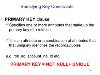 24
Specifying Key Constraints
• PRIMARY KEY clause
Specifies one or more attributes that make up the
primary key of a relation
 It is an attribute or a combination of attributes that
that uniquely identifies the records./tuples
e.g. roll_no, account_no, Id etc.
PRIMARY KEY = NOT NULL+ UNIQUE
 