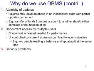 5
1. Atomicity of updates
• Failures may leave database in an inconsistent state with partial
updates carried out
• E.g. transfer of funds from one account to another should either
complete or not happen at all
2. Concurrent access by multiple users
• Concurrent accessed needed for performance
• Uncontrolled concurrent accesses can lead to inconsistencies
o E.g. two people reading a balance and updating it at the same
time
3. Security problems
Why do we use DBMS (contd..)
 