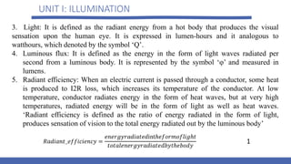 UNIT I: ILLUMINATION
3. Light: It is defined as the radiant energy from a hot body that produces the visual
sensation upon the human eye. It is expressed in lumen-hours and it analogous to
watthours, which denoted by the symbol ‘Q’.
4. Luminous flux: It is defined as the energy in the form of light waves radiated per
second from a luminous body. It is represented by the symbol ‘φ’ and measured in
lumens.
5. Radiant efficiency: When an electric current is passed through a conductor, some heat
is produced to I2R loss, which increases its temperature of the conductor. At low
temperature, conductor radiates energy in the form of heat waves, but at very high
temperatures, radiated energy will be in the form of light as well as heat waves.
‘Radiant efficiency is defined as the ratio of energy radiated in the form of light,
produces sensation of vision to the total energy radiated out by the luminous body’
1
 