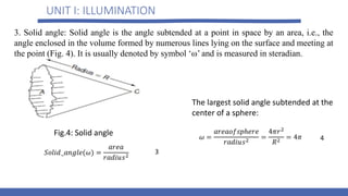 UNIT I: ILLUMINATION
3. Solid angle: Solid angle is the angle subtended at a point in space by an area, i.e., the
angle enclosed in the volume formed by numerous lines lying on the surface and meeting at
the point (Fig. 4). It is usually denoted by symbol ‘ω’ and is measured in steradian.
3
Fig.4: Solid angle
The largest solid angle subtended at the
center of a sphere:
4
 