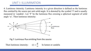UNIT I: ILLUMINATION
Fig.7: Luminous flux emitting from the source
4. Luminous intensity: Luminous intensity in a given direction is defined as the luminous
flux emitted by the source per unit solid angle. It is denoted by the symbol ‘I’ and is usually
measured in ‘candela’. Let ‘F’ be the luminous flux crossing a spherical segment of solid
angle ‘ω’. Then luminous intensity:
Then luminous intensity: In lumen or candela
 