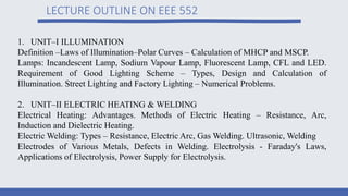 LECTURE OUTLINE ON EEE 552
1. UNIT–I ILLUMINATION
Definition –Laws of Illumination–Polar Curves – Calculation of MHCP and MSCP.
Lamps: Incandescent Lamp, Sodium Vapour Lamp, Fluorescent Lamp, CFL and LED.
Requirement of Good Lighting Scheme – Types, Design and Calculation of
Illumination. Street Lighting and Factory Lighting – Numerical Problems.
2. UNIT–II ELECTRIC HEATING & WELDING
Electrical Heating: Advantages. Methods of Electric Heating – Resistance, Arc,
Induction and Dielectric Heating.
Electric Welding: Types – Resistance, Electric Arc, Gas Welding. Ultrasonic, Welding
Electrodes of Various Metals, Defects in Welding. Electrolysis - Faraday's Laws,
Applications of Electrolysis, Power Supply for Electrolysis.
 