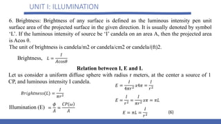 UNIT I: ILLUMINATION
6. Brightness: Brightness of any surface is defined as the luminous intensity pen unit
surface area of the projected surface in the given direction. It is usually denoted by symbol
‘L’. If the luminous intensity of source be ‘I’ candela on an area A, then the projected area
is Acos θ.
The unit of brightness is candela/m2 or candela/cm2 or candela/(ft)2.
Illumination (E)
Brightness,
Relation between I, E and L
Let us consider a uniform diffuse sphere with radius r meters, at the center a source of 1
CP, and luminous intensity I candela.
(6)
 