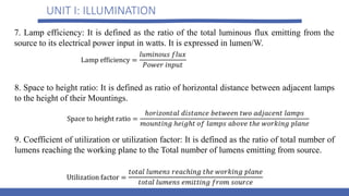 UNIT I: ILLUMINATION
7. Lamp efficiency: It is defined as the ratio of the total luminous flux emitting from the
source to its electrical power input in watts. It is expressed in lumen/W.
8. Space to height ratio: It is defined as ratio of horizontal distance between adjacent lamps
to the height of their Mountings.
9. Coefficient of utilization or utilization factor: It is defined as the ratio of total number of
lumens reaching the working plane to the Total number of lumens emitting from source.
 