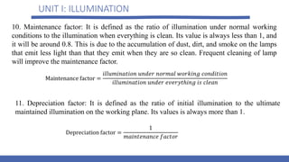 UNIT I: ILLUMINATION
10. Maintenance factor: It is defined as the ratio of illumination under normal working
conditions to the illumination when everything is clean. Its value is always less than 1, and
it will be around 0.8. This is due to the accumulation of dust, dirt, and smoke on the lamps
that emit less light than that they emit when they are so clean. Frequent cleaning of lamp
will improve the maintenance factor.
11. Depreciation factor: It is defined as the ratio of initial illumination to the ultimate
maintained illumination on the working plane. Its values is always more than 1.
 