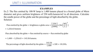 UNIT I: ILLUMINATION
EXAMPLES
Ex.2: The flux emitted by 100-W lamp is 1,400 lumens placed in a frosted globe of 40cm
diameter and gives uniform brightness of 250 milli-lumens/m2 in all directions. Calculate
the candle power of the globe and the percentage of light absorbed by the globe.
Solution:
 