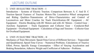 LECTURE OUTLINE
3. UNIT–III ELECTRIC TRACTION – I
Introduction – Systems of Electric Traction. Comparison Between A. C And D. C
Traction–Special Features of Traction Motors-The Locomotive–Wheel arrangement
and Riding Qualities–Transmission of Drive–Characteristics and Control of
Locomotives and Motor Coaches for Track Electrification–DC Equipment – AC
Equipment – Electric Breaking with DC Motors and with AC Motors – Control Gear –
Auxiliary Equipment – Track Equipment and Collector Gear – Conductor-Rail
Equipment – Overhead Equipment – Calculation of Sags and Tensions – Collector Gear
for Overhead Equipment.
4. UNIT–IV ELECTRIC TRACTION – II
Mechanics of Train Movement. Speed-Time Curves of Different Services – Trapezoidal
and Quadrilateral, Speed-Time Curves – Numerical Problems. Calculations of Tractive
Effort, Power, Specific Energy Consumption - Effect of Varying Acceleration and
Braking Retardation, Adhesive Weight and Coefficient of Adhesion – Problems.
 