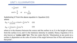 UNIT I: ILLUMINATION
Substituting ‘d’ from the above equation in Equation (11):
where
where d is the distance between the source and the surface in m, h is the height of source
from the surface in m, and I is the luminous intensity in candela. Hence, Equation (13) is
also known as ‘cosine cube’ law. This law states that the ‘illumination at any point on a
surface is dependent on the cube of cosine of the angle between line of flux and normal at
that point’.
or
(11)
(12)
(13)
 