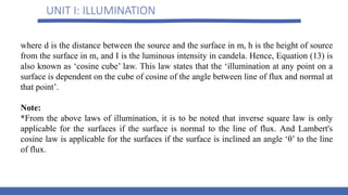 UNIT I: ILLUMINATION
where d is the distance between the source and the surface in m, h is the height of source
from the surface in m, and I is the luminous intensity in candela. Hence, Equation (13) is
also known as ‘cosine cube’ law. This law states that the ‘illumination at any point on a
surface is dependent on the cube of cosine of the angle between line of flux and normal at
that point’.
Note:
*From the above laws of illumination, it is to be noted that inverse square law is only
applicable for the surfaces if the surface is normal to the line of flux. And Lambert's
cosine law is applicable for the surfaces if the surface is inclined an angle ‘θ’ to the line
of flux.
 