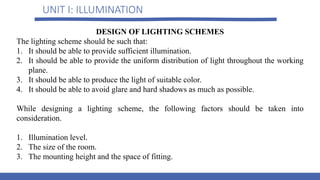 UNIT I: ILLUMINATION
DESIGN OF LIGHTING SCHEMES
The lighting scheme should be such that:
1. It should be able to provide sufficient illumination.
2. It should be able to provide the uniform distribution of light throughout the working
plane.
3. It should be able to produce the light of suitable color.
4. It should be able to avoid glare and hard shadows as much as possible.
While designing a lighting scheme, the following factors should be taken into
consideration.
1. Illumination level.
2. The size of the room.
3. The mounting height and the space of fitting.
 