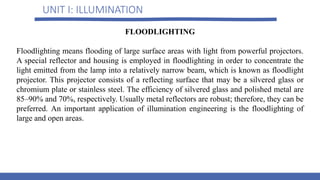 UNIT I: ILLUMINATION
FLOODLIGHTING
Floodlighting means flooding of large surface areas with light from powerful projectors.
A special reflector and housing is employed in floodlighting in order to concentrate the
light emitted from the lamp into a relatively narrow beam, which is known as floodlight
projector. This projector consists of a reflecting surface that may be a silvered glass or
chromium plate or stainless steel. The efficiency of silvered glass and polished metal are
85–90% and 70%, respectively. Usually metal reflectors are robust; therefore, they can be
preferred. An important application of illumination engineering is the floodlighting of
large and open areas.
 