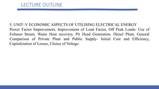 LECTURE OUTLINE
5. UNIT–V ECONOMIC ASPECTS OF UTILISING ELECTRICAL ENERGY
Power Factor Improvement, Improvement of Load Factor, Off Peak Loads- Use of
Exhaust Steam, Waste Heat recovery, Pit Head Generation, Diesel Plant, General
Comparison of Private Plant and Public Supply- Initial Cost and Efficiency,
Capitalization of Losses, Choice of Voltage.
 