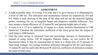 UNIT I: ILLUMINATION
ASSIGNMENT
1. A light assembly shop, 15 m long, 9 m wide and 3 m up to trusses is to illuminated to
a level of 200 lux. The utilization and maintenance factors are respectively 0.9 and
0.8. Make a scale drawing of the plan of the shop and set out the required lighting
points, assuming the use of tungsten lamps and dispersive metallic reflectors. You
may assume a lamp efficiency of 13 lumen/W, and spacing height ratio of unity.
2. A room 8 m x 12 m is lighted by 15 lamps to a fairly uniform illumination of 100
lumen/m2. Calculate the utilization coefficient of the room given that the output of
each lamp is 1600 lumens.
3. Find the total saving in electrical load and percentage increase in illumination if
instead of using twelve 150 W tungsten filament lamps, we use twelve 80 W
fluorescent tubes. It may be assumed that (i) there is a choke loss of 25 percent of
rated lamp wattage. (ii) average luminous efficiency throughout life for each lamp is
15 lumen/W and for each tube 40 lumen/W and (iii) coefficient of utilization remains
the same in both cases.
 