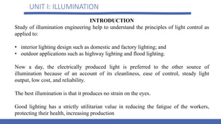 UNIT I: ILLUMINATION
INTRODUCTION
Study of illumination engineering help to understand the principles of light control as
applied to:
• interior lighting design such as domestic and factory lighting; and
• outdoor applications such as highway lighting and flood lighting.
Now a day, the electrically produced light is preferred to the other source of
illumination because of an account of its cleanliness, ease of control, steady light
output, low cost, and reliability.
The best illumination is that it produces no strain on the eyes.
Good lighting has a strictly utilitarian value in reducing the fatigue of the workers,
protecting their health, increasing production
 