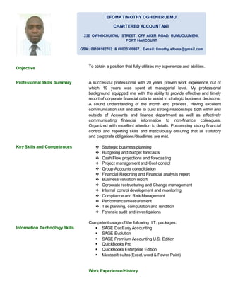Objective
Professional Skills Summary
Key Skills and Competences
Information TechnologySkills
To obtain a position that fully utilizes my experience and abilities.
A successful professional with 20 years proven work experience, out of
which 10 years was spent at managerial level. My professional
background equipped me with the ability to provide effective and timely
report of corporate financial data to assist in strategic business decisions.
A sound understanding of the month end process. Having excellent
communication skill and able to build strong relationships both within and
outside of Accounts and finance department as well as effectively
communicating financial information to non-finance colleagues.
Organized with excellent attention to details. Possessing strong financial
control and reporting skills and meticulously ensuring that all statutory
and corporate obligations/deadlines are met.
 Strategic business planning
 Budgeting and budget forecasts
 Cash Flow projections and forecasting
 Project management and Cost control
 Group Accounts consolidation
 Financial Reporting and Financial analysis report
 Business valuation report
 Corporate restructuring and Change management
 Internal control development and monitoring
 Compliance and Risk Management
 Performance measurement
 Tax planning, computation and rendition
 Forensic audit and investigations
Competent usage of the following I.T. packages:
 SAGE DacEasy Accounting
 SAGE Evolution
 SAGE Premium Accounting U.S. Edition
 QuickBooks Pro
 QuickBooks Enterprise Edition
 Microsoft suites(Excel, word & Power Point)
Work Experience/History
EFOMATIMOTHY OGHENERUEMU
CHARTERED ACCOUNTANT
23B OWHOCHUKWU STREET, OFF AKER ROAD, RUMUOLUMENI,
PORT HARCOURT
GSM: 08106162762 & 08023300867. E-mail: timothy.efoma@gmail.com
E-MAIL: timothy.efoma@gmail.com
 