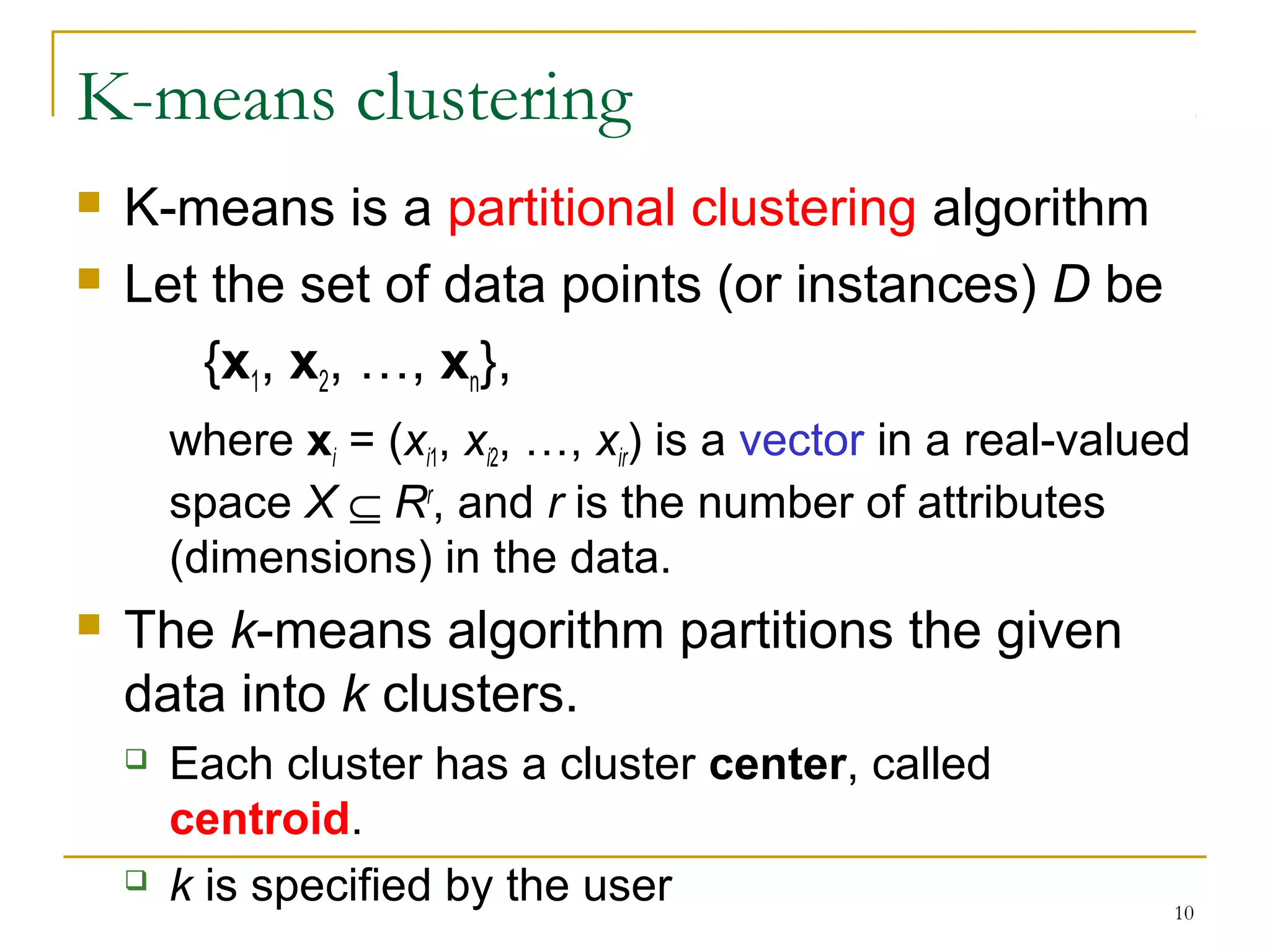 10 
K-means clustering 
 K-means is a partitional clustering algorithm 
 Let the set of data points (or instances) D be 
{x1, x2, …, xn}, 
where xi = (xi1, xi2, …, xir) is a vector in a real-valued 
space X Í Rr, and r is the number of attributes 
(dimensions) in the data. 
 The k-means algorithm partitions the given 
data into k clusters. 
 Each cluster has a cluster center, called 
centroid. 
 k is specified by the user 
 