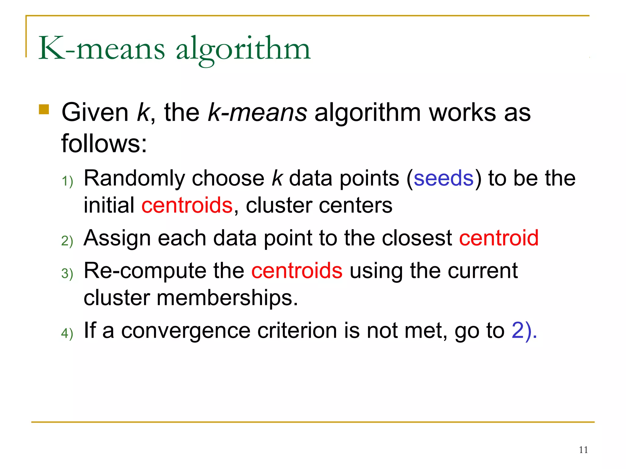 11 
K-means algorithm 
 Given k, the k-means algorithm works as 
follows: 
1) Randomly choose k data points (seeds) to be the 
initial centroids, cluster centers 
2) Assign each data point to the closest centroid 
3) Re-compute the centroids using the current 
cluster memberships. 
4) If a convergence criterion is not met, go to 2). 
 