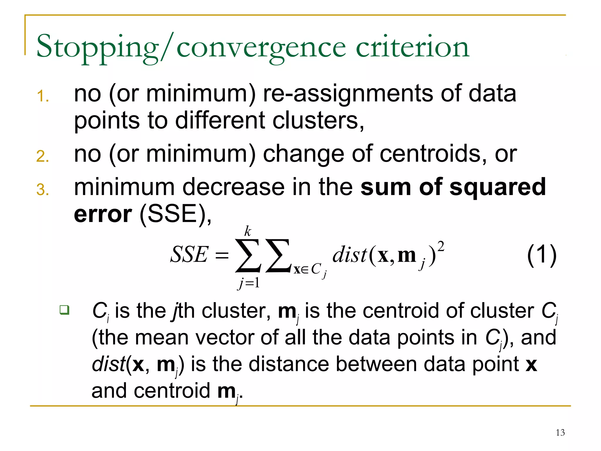 ( , )2 x x m (1) 
13 
Stopping/convergence criterion 
1. no (or minimum) re-assignments of data 
points to different clusters, 
2. no (or minimum) change of centroids, or 
3. minimum decrease in the sum of squared 
error (SSE), 
k 
åå 
= 
SSE dist 
Î = 
j 
C j 
j 
1 
 Ci is the jth cluster, mj is the centroid of cluster Cj 
(the mean vector of all the data points in Cj), and 
dist(x, mj) is the distance between data point x 
and centroid mj. 
 
