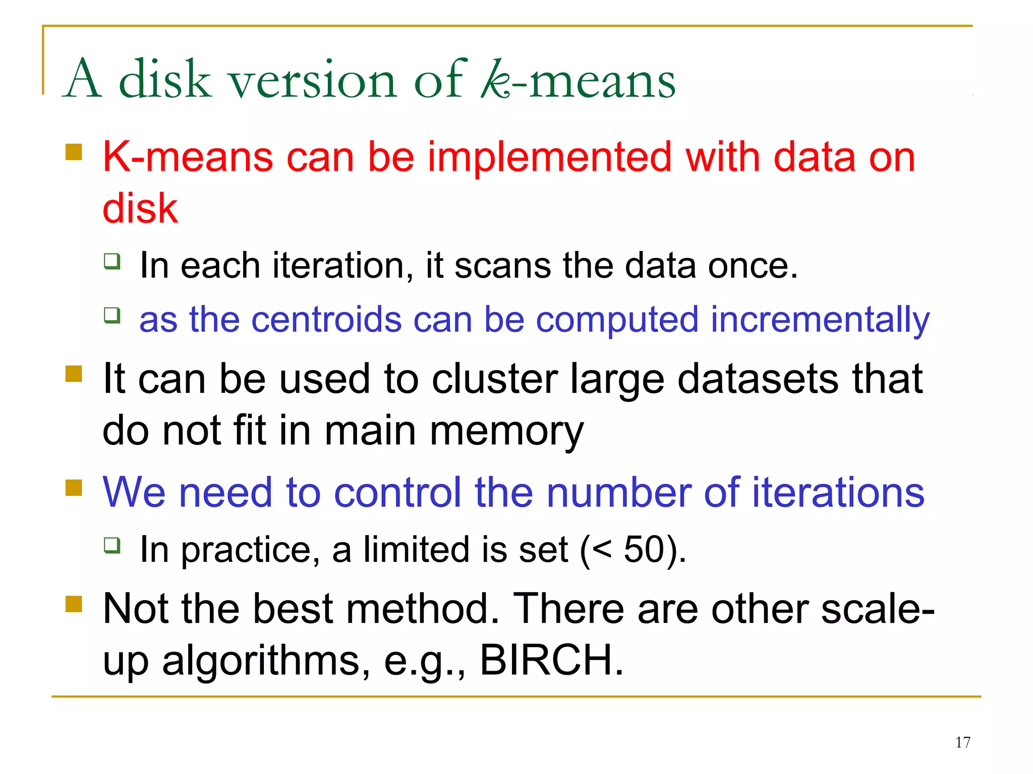 17 
A disk version of k-means 
 K-means can be implemented with data on 
disk 
 In each iteration, it scans the data once. 
 as the centroids can be computed incrementally 
 It can be used to cluster large datasets that 
do not fit in main memory 
 We need to control the number of iterations 
 In practice, a limited is set (< 50). 
 Not the best method. There are other scale-up 
algorithms, e.g., BIRCH. 
 