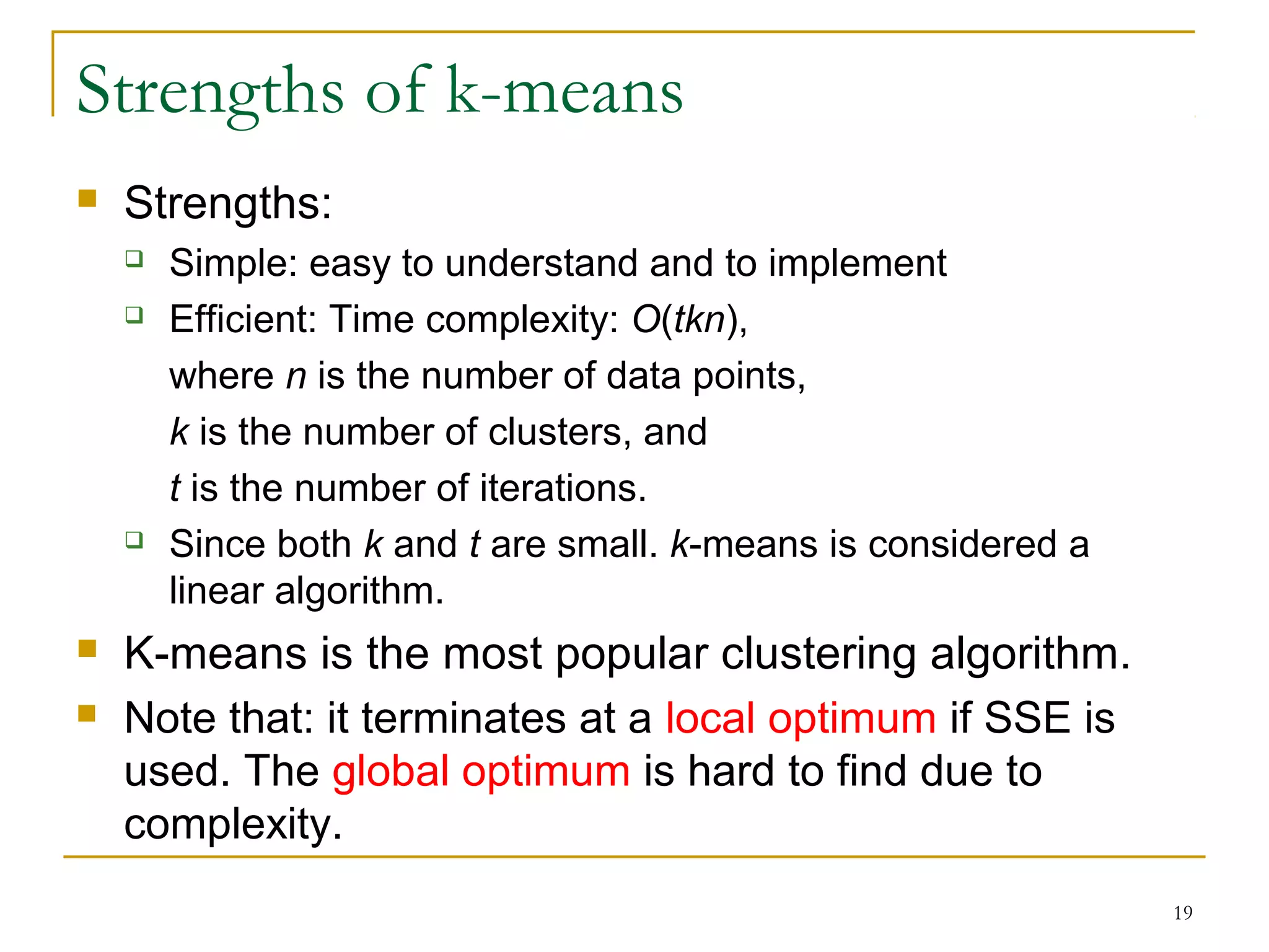 19 
Strengths of k-means 
 Strengths: 
 Simple: easy to understand and to implement 
 Efficient: Time complexity: O(tkn), 
where n is the number of data points, 
k is the number of clusters, and 
t is the number of iterations. 
 Since both k and t are small. k-means is considered a 
linear algorithm. 
 K-means is the most popular clustering algorithm. 
 Note that: it terminates at a local optimum if SSE is 
used. The global optimum is hard to find due to 
complexity. 
 