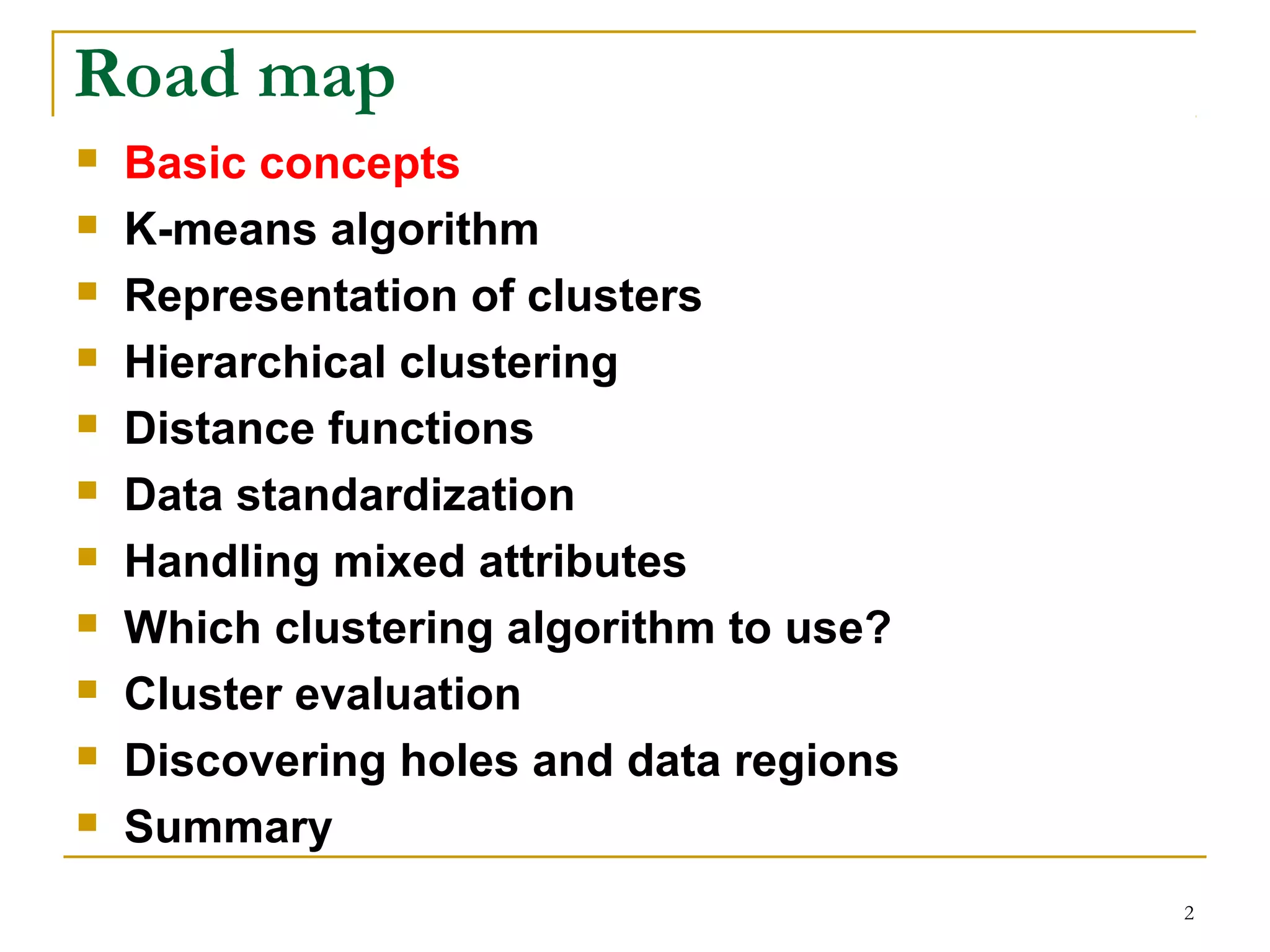 2 
Road map 
 Basic concepts 
 K-means algorithm 
 Representation of clusters 
 Hierarchical clustering 
 Distance functions 
 Data standardization 
 Handling mixed attributes 
 Which clustering algorithm to use? 
 Cluster evaluation 
 Discovering holes and data regions 
 Summary 
 