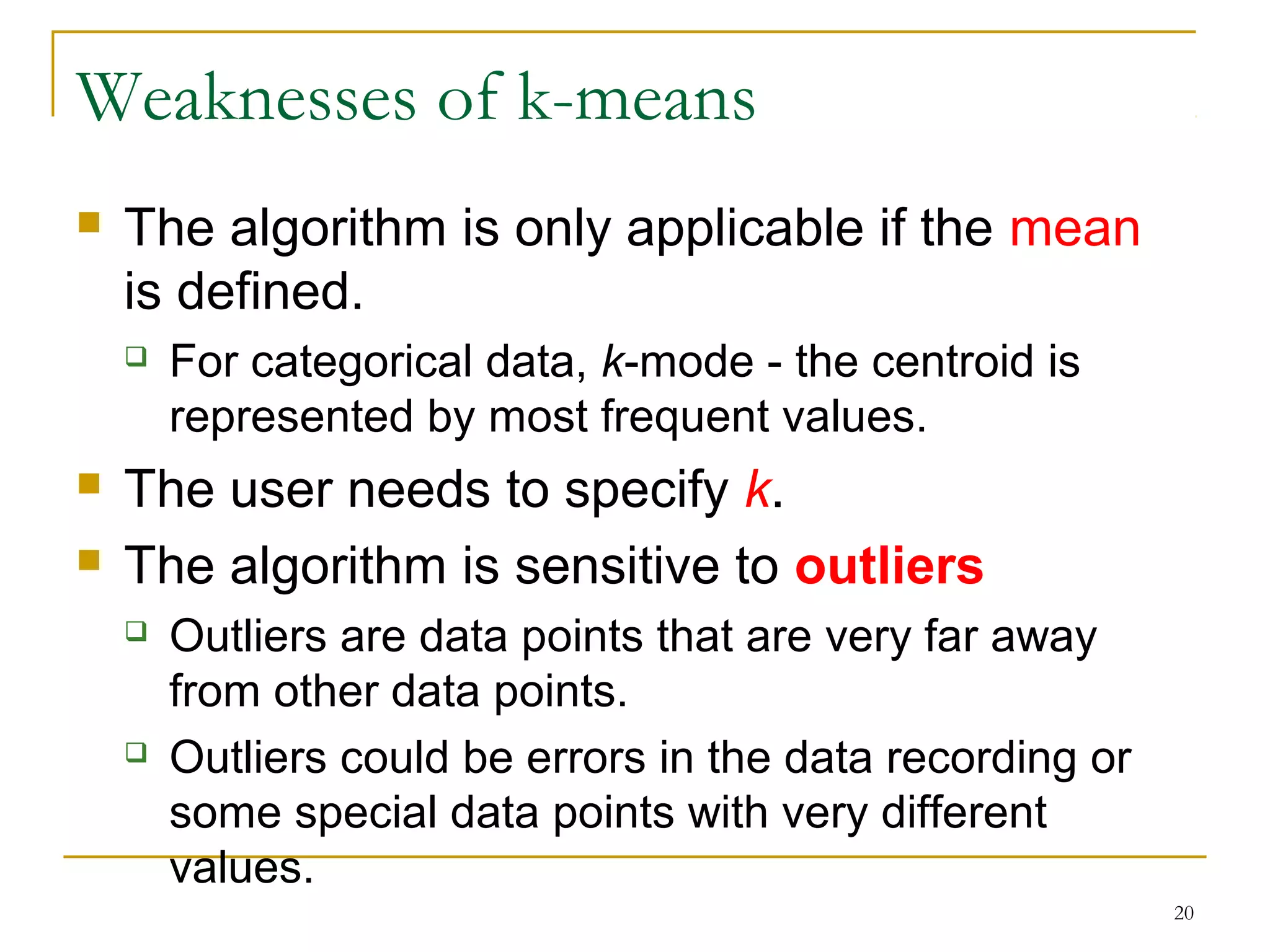 20 
Weaknesses of k-means 
 The algorithm is only applicable if the mean 
is defined. 
 For categorical data, k-mode - the centroid is 
represented by most frequent values. 
 The user needs to specify k. 
 The algorithm is sensitive to outliers 
 Outliers are data points that are very far away 
from other data points. 
 Outliers could be errors in the data recording or 
some special data points with very different 
values. 
 
