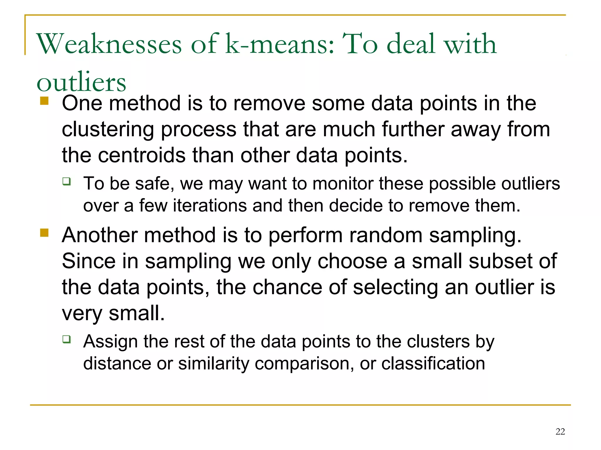22 
Weaknesses of k-means: To deal with 
outliers 
 One method is to remove some data points in the 
clustering process that are much further away from 
the centroids than other data points. 
 To be safe, we may want to monitor these possible outliers 
over a few iterations and then decide to remove them. 
 Another method is to perform random sampling. 
Since in sampling we only choose a small subset of 
the data points, the chance of selecting an outlier is 
very small. 
 Assign the rest of the data points to the clusters by 
distance or similarity comparison, or classification 
 