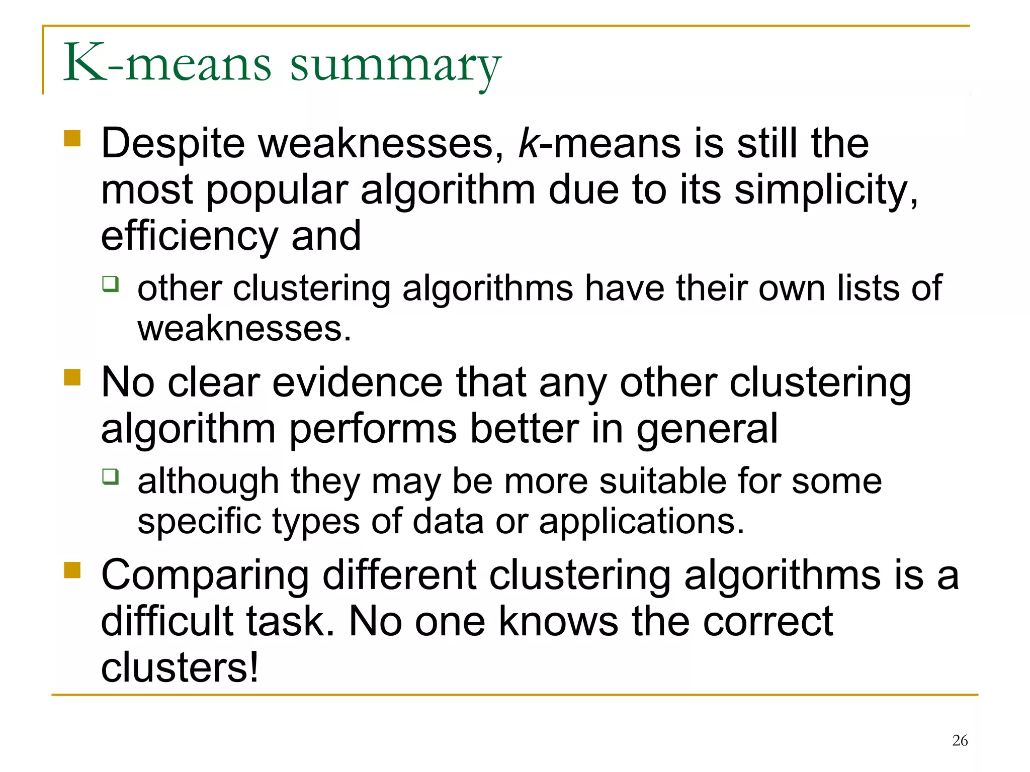 26 
K-means summary 
 Despite weaknesses, k-means is still the 
most popular algorithm due to its simplicity, 
efficiency and 
 other clustering algorithms have their own lists of 
weaknesses. 
 No clear evidence that any other clustering 
algorithm performs better in general 
 although they may be more suitable for some 
specific types of data or applications. 
 Comparing different clustering algorithms is a 
difficult task. No one knows the correct 
clusters! 
 