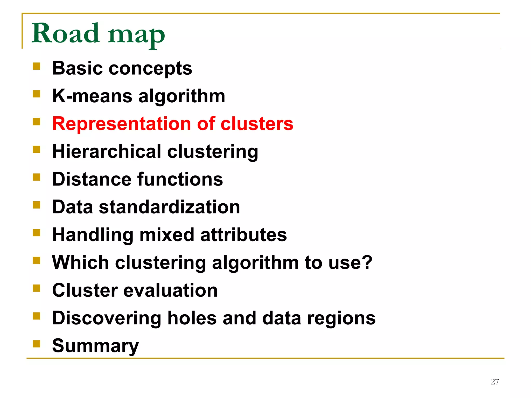 27 
Road map 
 Basic concepts 
 K-means algorithm 
 Representation of clusters 
 Hierarchical clustering 
 Distance functions 
 Data standardization 
 Handling mixed attributes 
 Which clustering algorithm to use? 
 Cluster evaluation 
 Discovering holes and data regions 
 Summary 
 