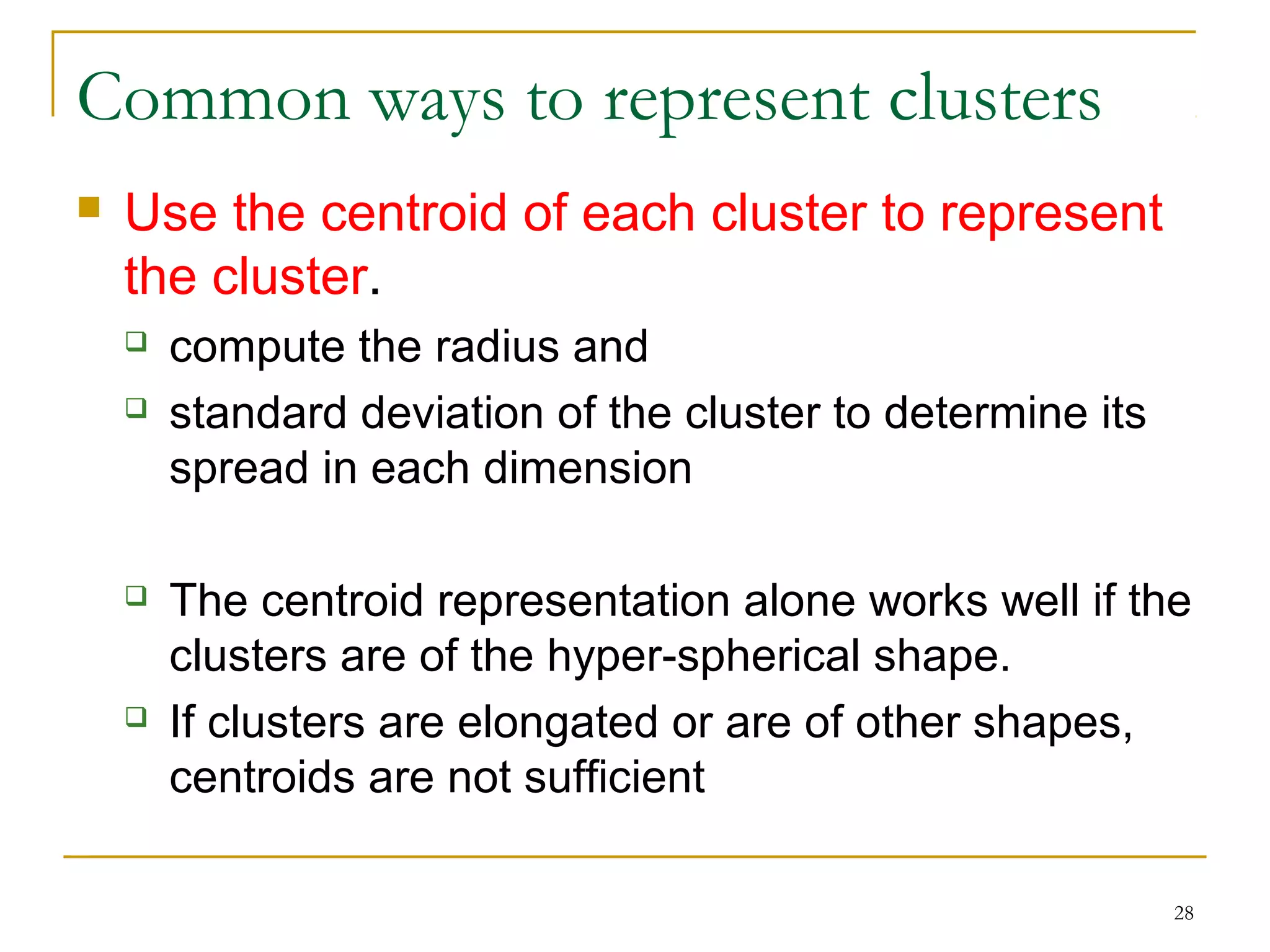 28 
Common ways to represent clusters 
 Use the centroid of each cluster to represent 
the cluster. 
 compute the radius and 
 standard deviation of the cluster to determine its 
spread in each dimension 
 The centroid representation alone works well if the 
clusters are of the hyper-spherical shape. 
 If clusters are elongated or are of other shapes, 
centroids are not sufficient 
 