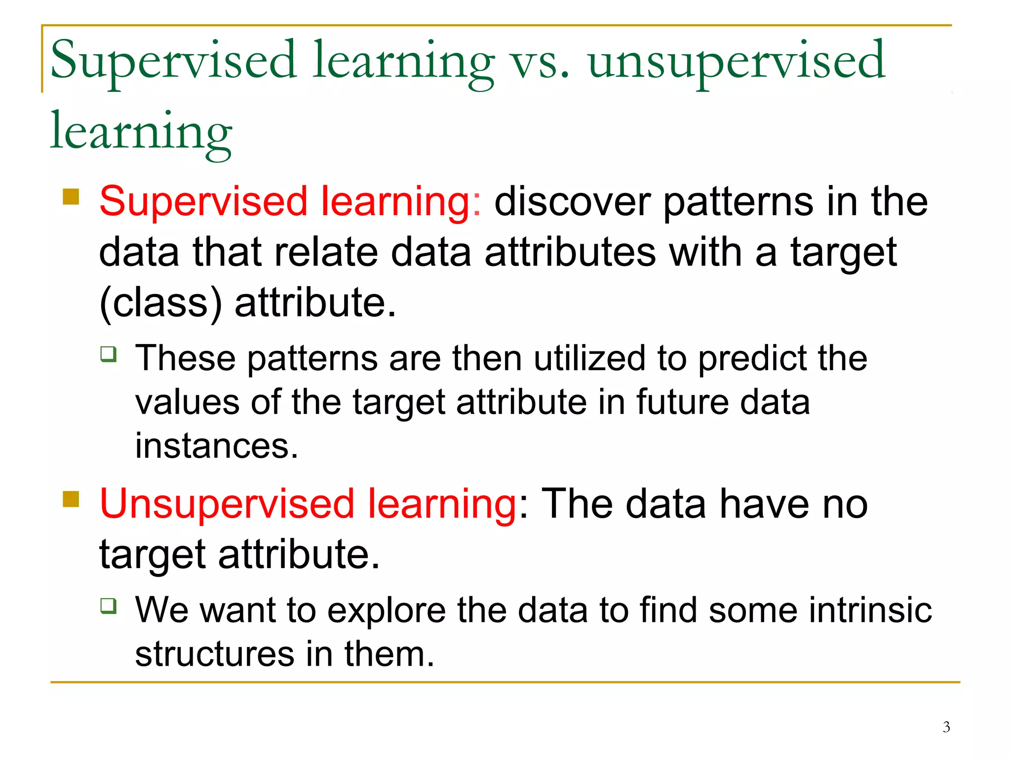 3 
Supervised learning vs. unsupervised 
learning 
 Supervised learning: discover patterns in the 
data that relate data attributes with a target 
(class) attribute. 
 These patterns are then utilized to predict the 
values of the target attribute in future data 
instances. 
 Unsupervised learning: The data have no 
target attribute. 
 We want to explore the data to find some intrinsic 
structures in them. 
 