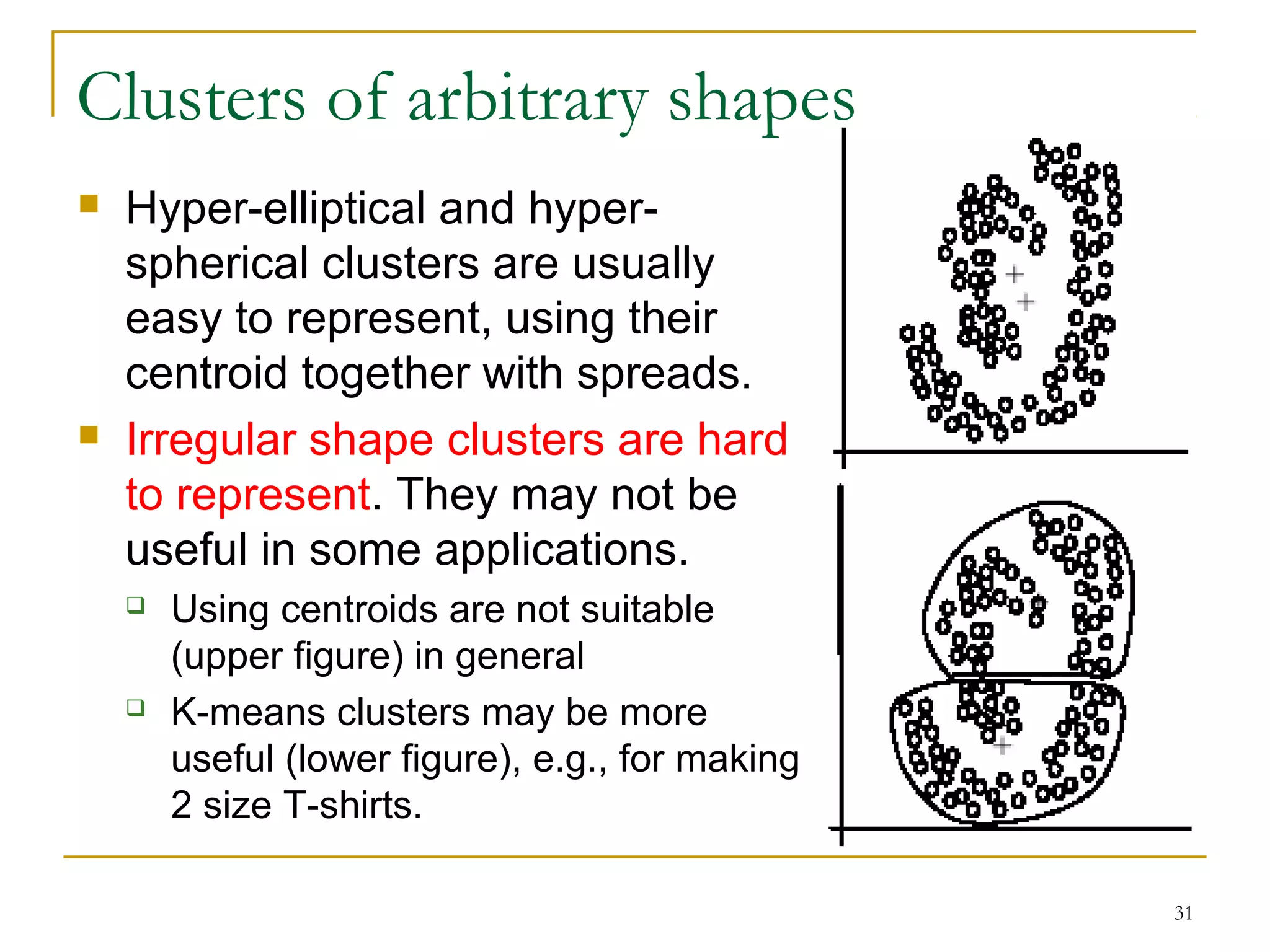 31 
Clusters of arbitrary shapes 
 Hyper-elliptical and hyper-spherical 
clusters are usually 
easy to represent, using their 
centroid together with spreads. 
 Irregular shape clusters are hard 
to represent. They may not be 
useful in some applications. 
 Using centroids are not suitable 
(upper figure) in general 
 K-means clusters may be more 
useful (lower figure), e.g., for making 
2 size T-shirts. 
 