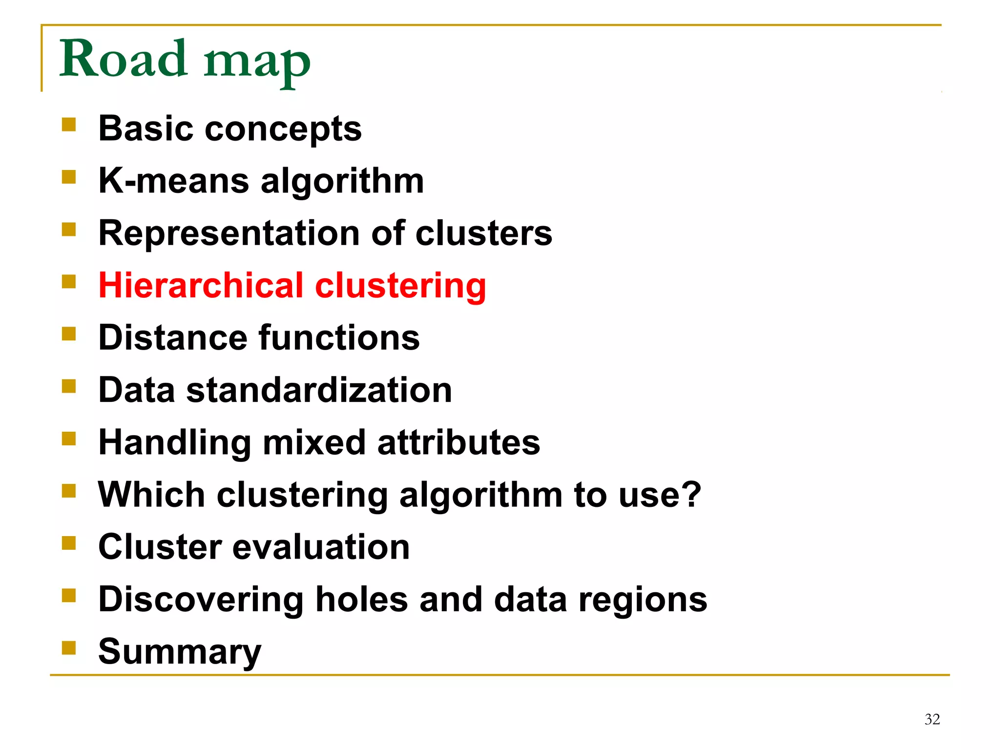 32 
Road map 
 Basic concepts 
 K-means algorithm 
 Representation of clusters 
 Hierarchical clustering 
 Distance functions 
 Data standardization 
 Handling mixed attributes 
 Which clustering algorithm to use? 
 Cluster evaluation 
 Discovering holes and data regions 
 Summary 
 