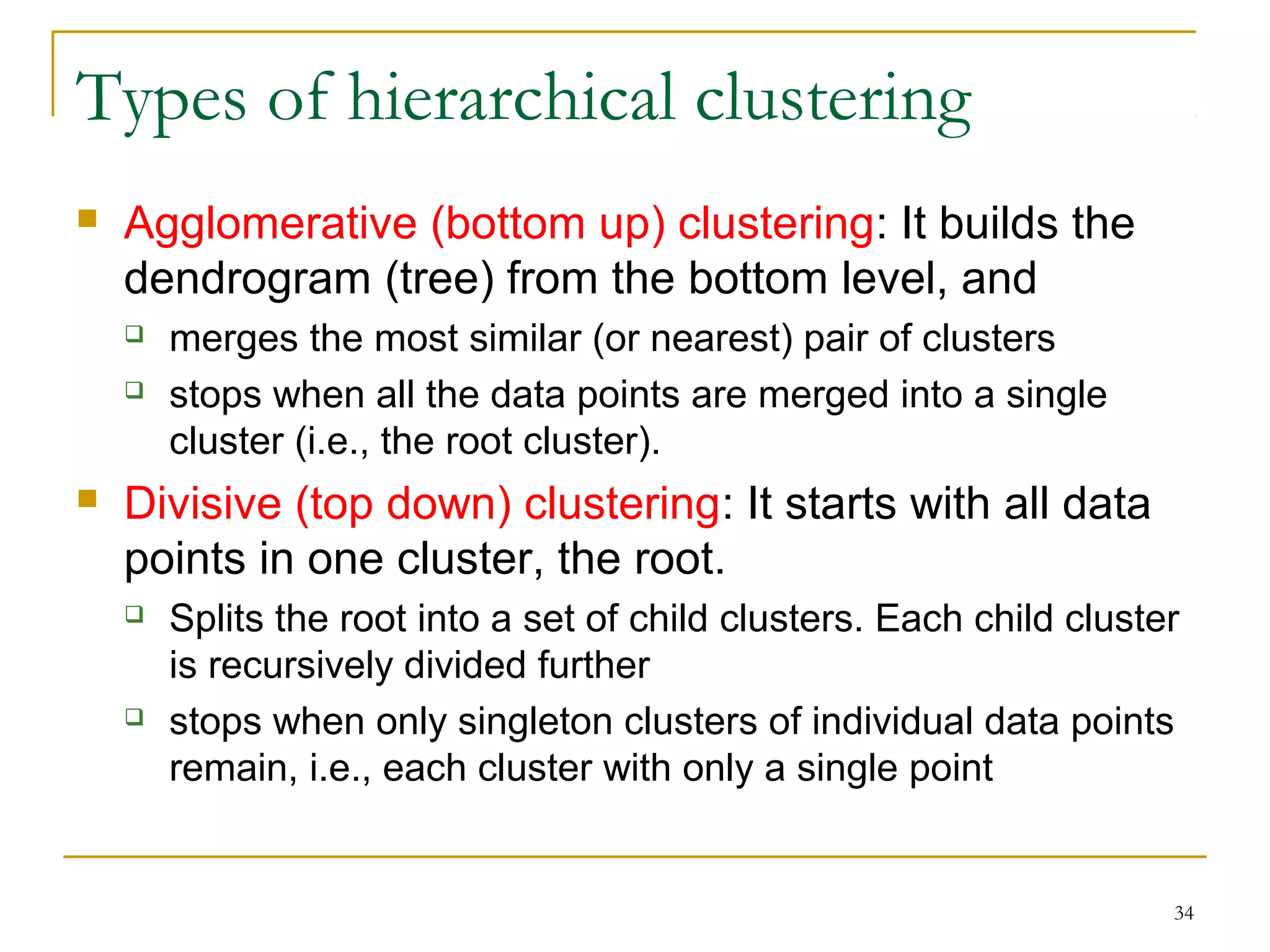 34 
Types of hierarchical clustering 
 Agglomerative (bottom up) clustering: It builds the 
dendrogram (tree) from the bottom level, and 
 merges the most similar (or nearest) pair of clusters 
 stops when all the data points are merged into a single 
cluster (i.e., the root cluster). 
 Divisive (top down) clustering: It starts with all data 
points in one cluster, the root. 
 Splits the root into a set of child clusters. Each child cluster 
is recursively divided further 
 stops when only singleton clusters of individual data points 
remain, i.e., each cluster with only a single point 
 