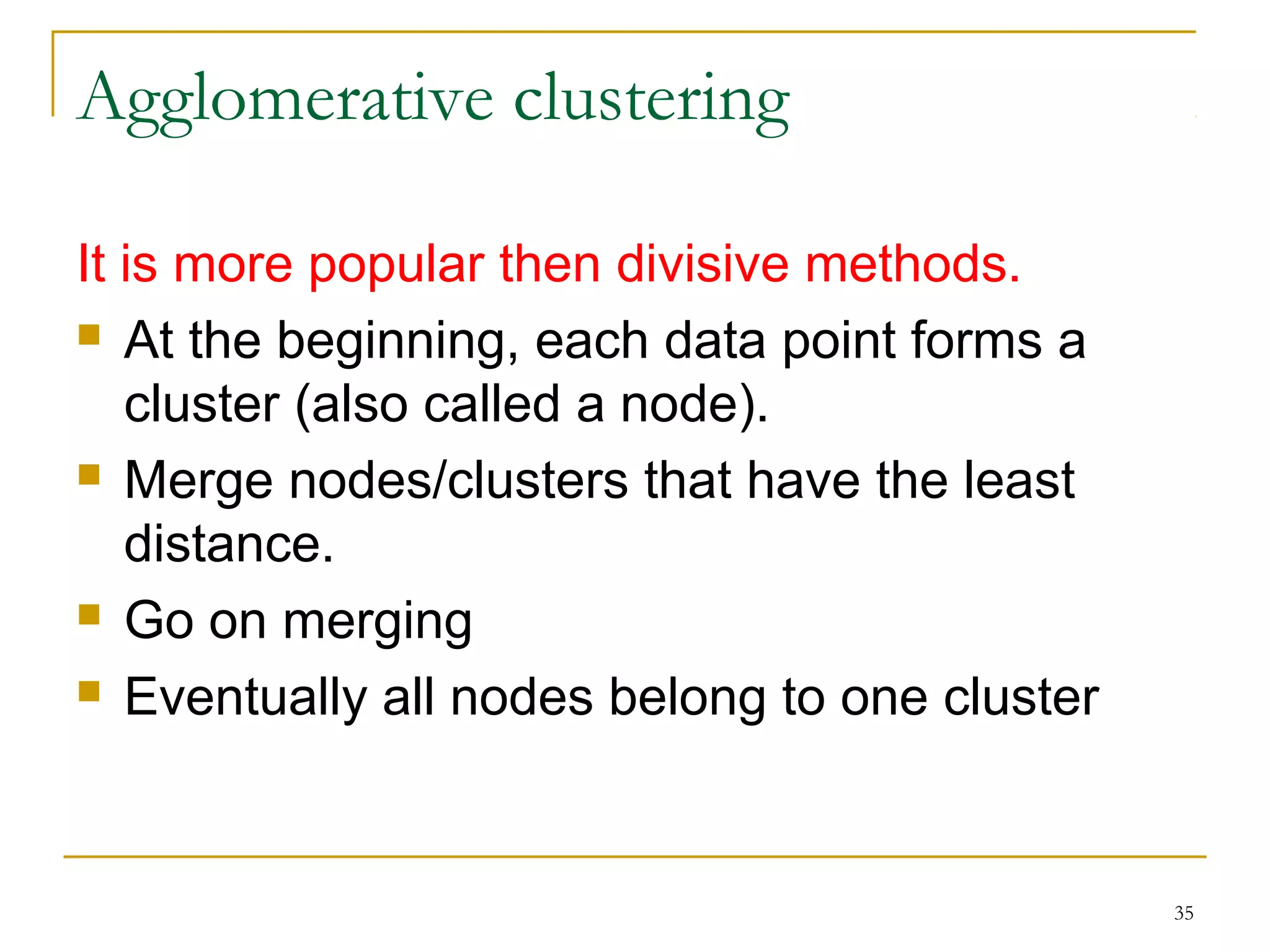 35 
Agglomerative clustering 
It is more popular then divisive methods. 
 At the beginning, each data point forms a 
cluster (also called a node). 
 Merge nodes/clusters that have the least 
distance. 
 Go on merging 
 Eventually all nodes belong to one cluster 
 