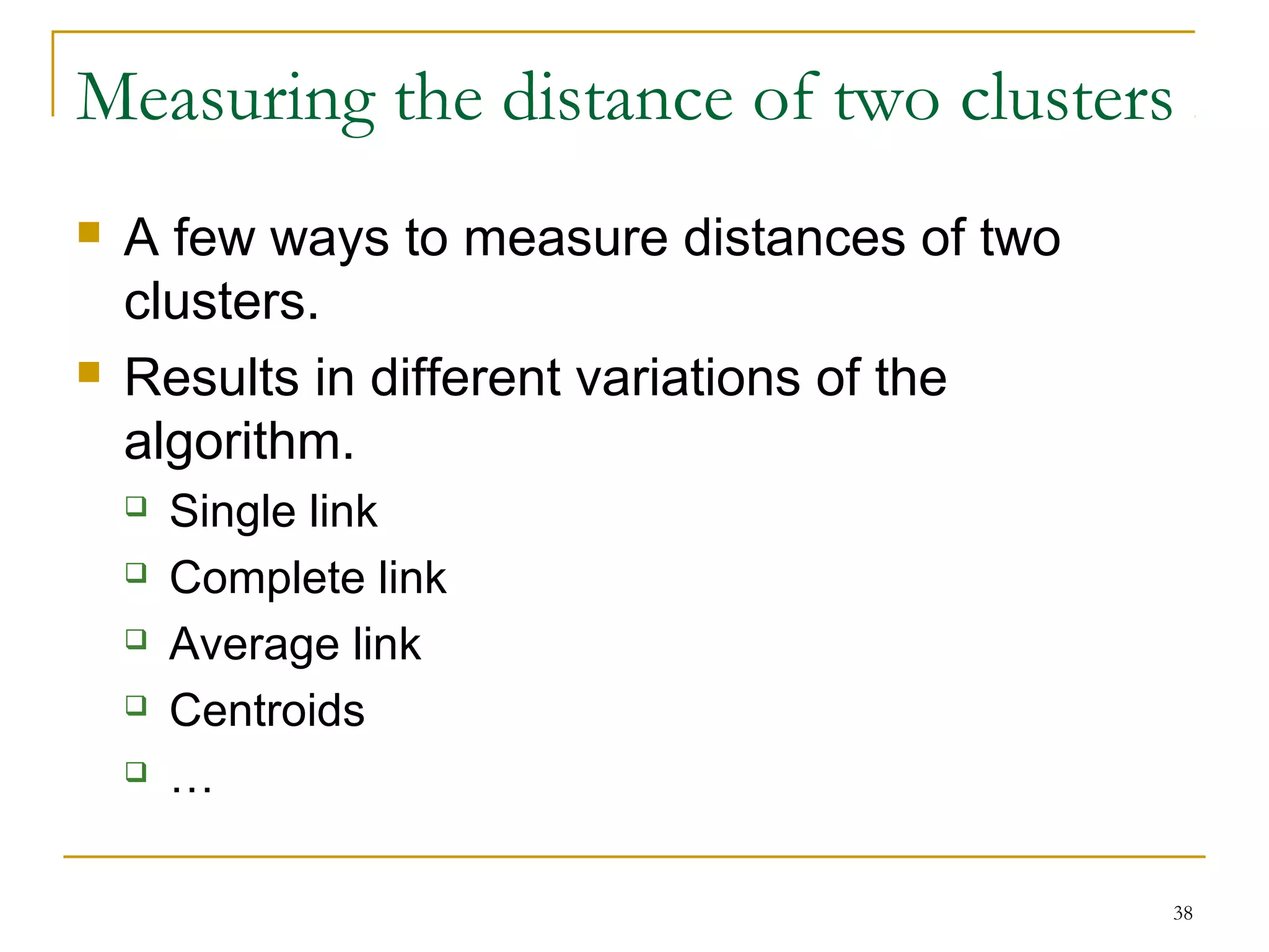 Measuring the distance of two clusters 
38 
 A few ways to measure distances of two 
clusters. 
 Results in different variations of the 
algorithm. 
 Single link 
 Complete link 
 Average link 
 Centroids 
 … 
 