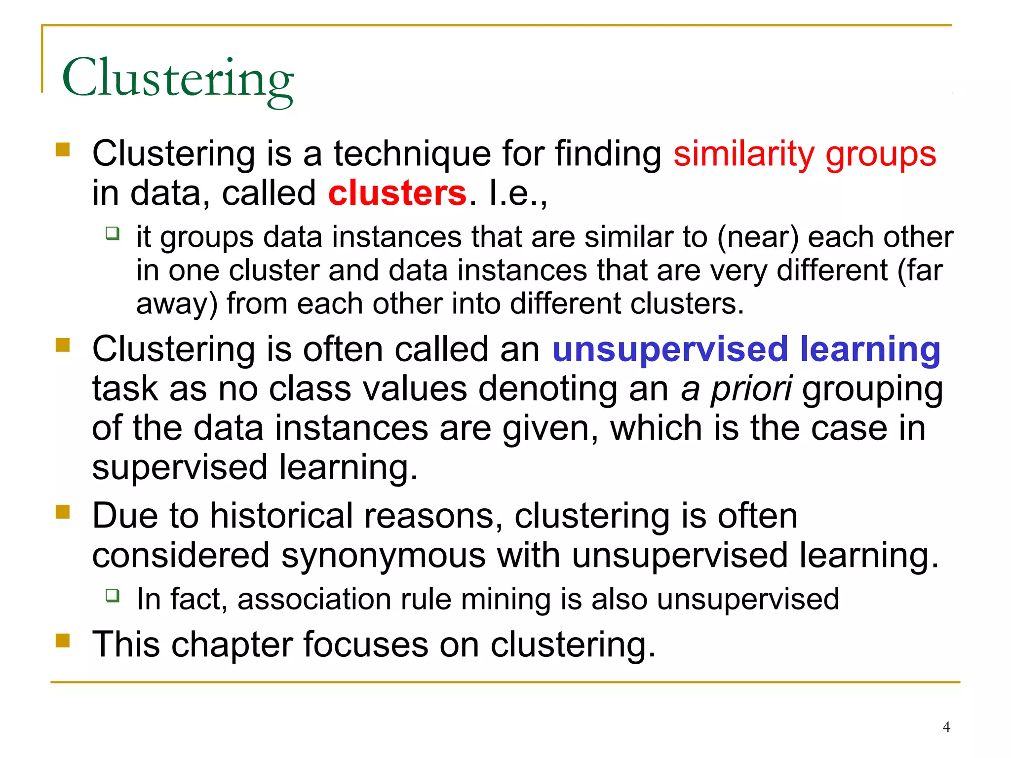 4 
Clustering 
 Clustering is a technique for finding similarity groups 
in data, called clusters. I.e., 
 it groups data instances that are similar to (near) each other 
in one cluster and data instances that are very different (far 
away) from each other into different clusters. 
 Clustering is often called an unsupervised learning 
task as no class values denoting an a priori grouping 
of the data instances are given, which is the case in 
supervised learning. 
 Due to historical reasons, clustering is often 
considered synonymous with unsupervised learning. 
 In fact, association rule mining is also unsupervised 
 This chapter focuses on clustering. 
 