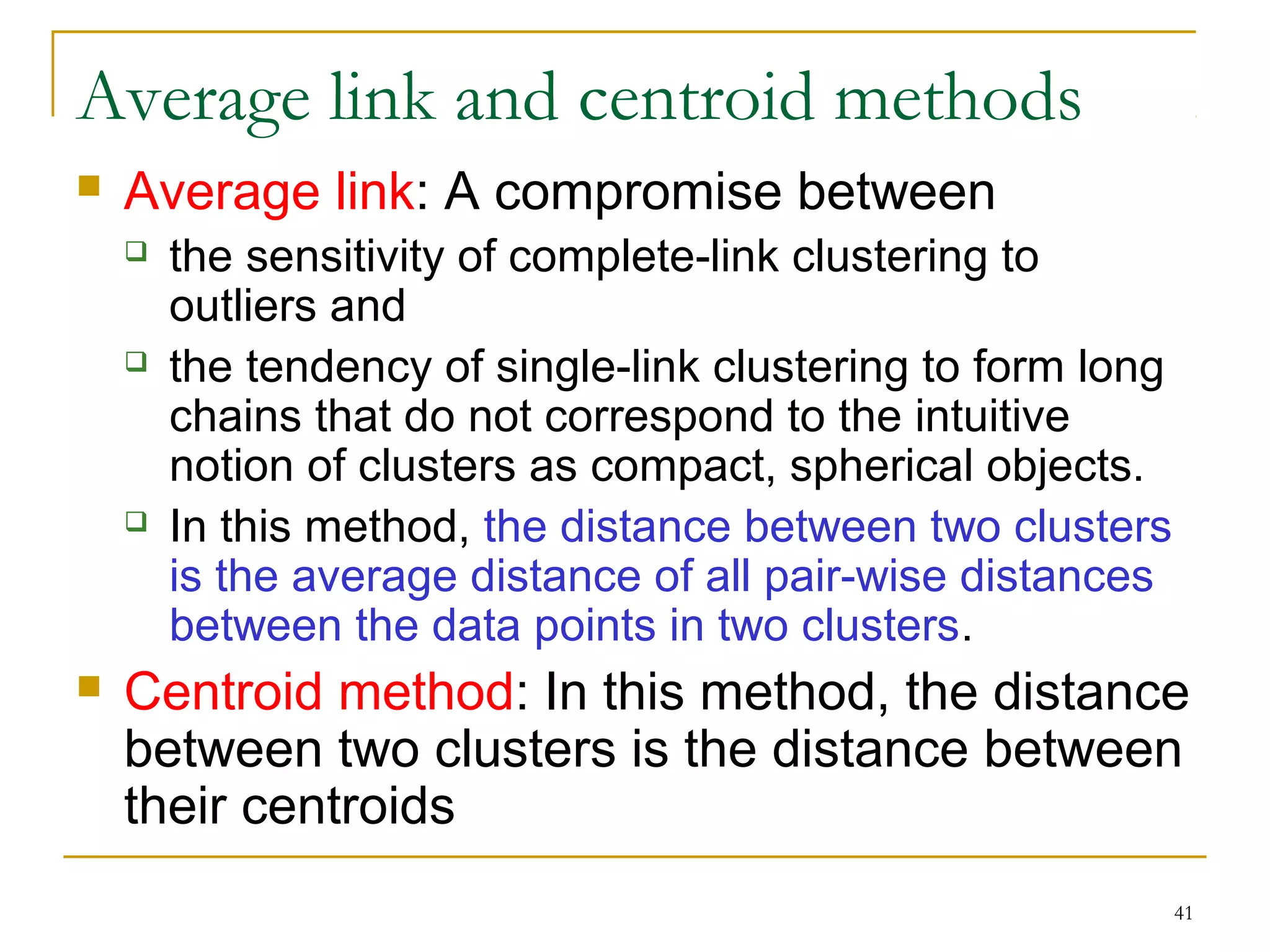 41 
Average link and centroid methods 
 Average link: A compromise between 
 the sensitivity of complete-link clustering to 
outliers and 
 the tendency of single-link clustering to form long 
chains that do not correspond to the intuitive 
notion of clusters as compact, spherical objects. 
 In this method, the distance between two clusters 
is the average distance of all pair-wise distances 
between the data points in two clusters. 
 Centroid method: In this method, the distance 
between two clusters is the distance between 
their centroids 
 