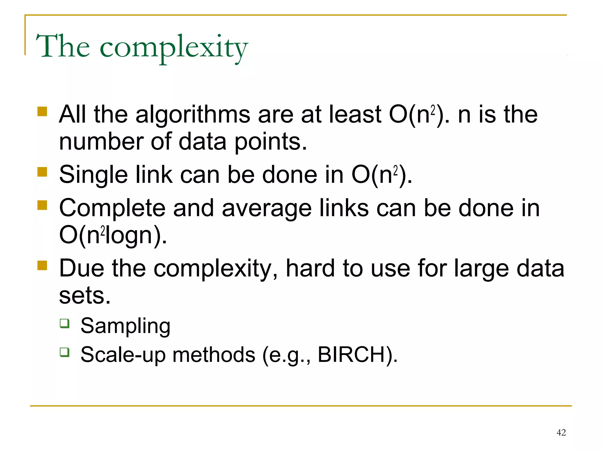 42 
The complexity 
 All the algorithms are at least O(n2). n is the 
number of data points. 
 Single link can be done in O(n2). 
 Complete and average links can be done in 
O(n2logn). 
 Due the complexity, hard to use for large data 
sets. 
 Sampling 
 Scale-up methods (e.g., BIRCH). 
 