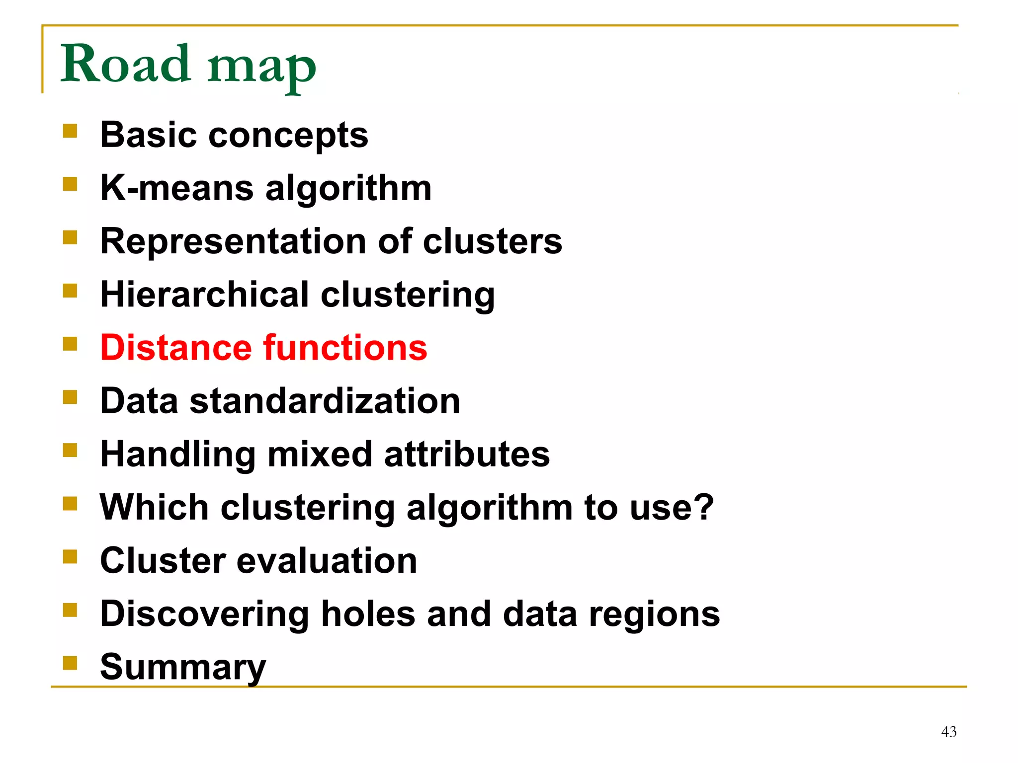 43 
Road map 
 Basic concepts 
 K-means algorithm 
 Representation of clusters 
 Hierarchical clustering 
 Distance functions 
 Data standardization 
 Handling mixed attributes 
 Which clustering algorithm to use? 
 Cluster evaluation 
 Discovering holes and data regions 
 Summary 
 